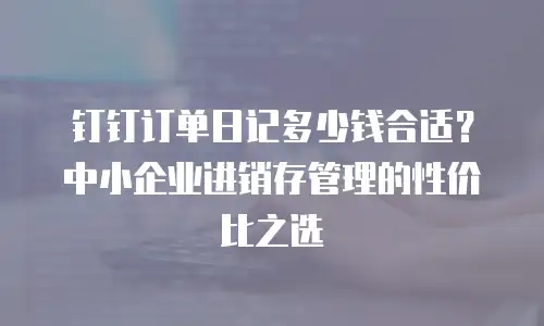 钉钉订单日记多少钱合适？中小企业进销存管理的性价比之选