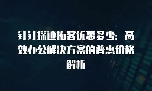 钉钉探迹拓客优惠多少：高效办公解决方案的普惠价格解析