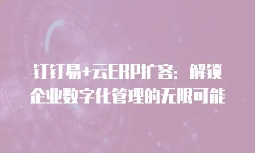 钉钉易+云ERP扩容：解锁企业数字化管理的无限可能