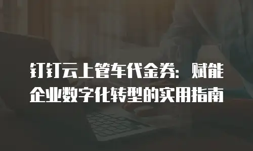 钉钉云上管车代金券：赋能企业数字化转型的实用指南