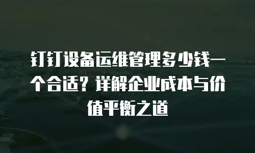 钉钉设备运维管理多少钱一个合适？详解企业成本与价值平衡之道