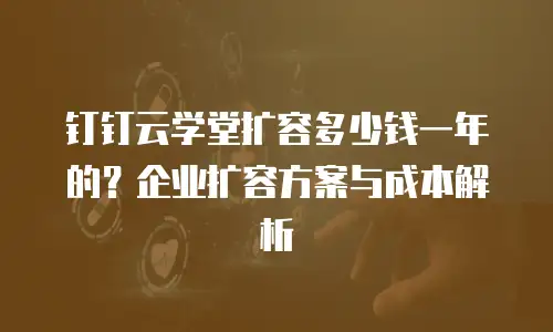 钉钉云学堂扩容多少钱一年的？企业扩容方案与成本解析