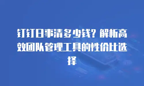 钉钉日事清多少钱？解析高效团队管理工具的性价比选择