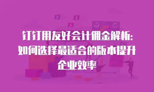 钉钉用友好会计佣金解析：如何选择最适合的版本提升企业效率