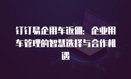 钉钉易企用车返佣：企业用车管理的智慧选择与合作机遇