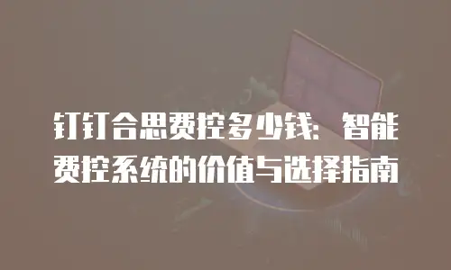 钉钉合思费控多少钱：智能费控系统的价值与选择指南
