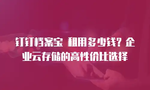 钉钉档案宝 租用多少钱？企业云存储的高性价比选择