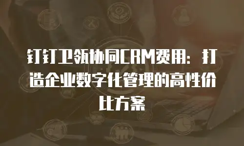 钉钉卫瓴协同CRM费用：打造企业数字化管理的高性价比方案
