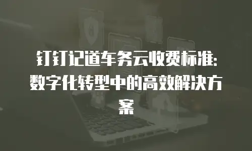 钉钉记道车务云收费标准：数字化转型中的高效解决方案
