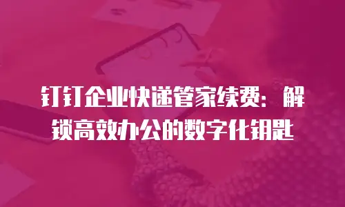 钉钉企业快递管家续费：解锁高效办公的数字化钥匙