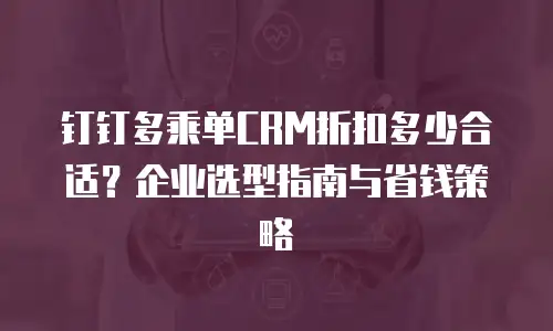 钉钉多乘单CRM折扣多少合适？企业选型指南与省钱策略