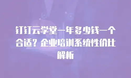 钉钉云学堂一年多少钱一个合适？企业培训系统性价比解析