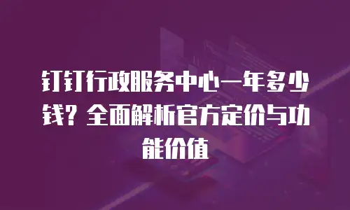 钉钉行政服务中心一年多少钱？全面解析官方定价与功能价值