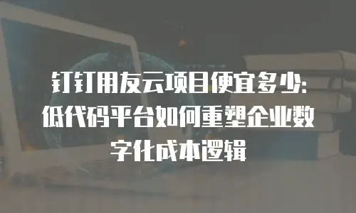 钉钉用友云项目便宜多少：低代码平台如何重塑企业数字化成本逻辑