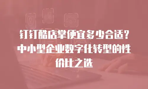 钉钉酷店掌便宜多少合适？中小型企业数字化转型的性价比之选