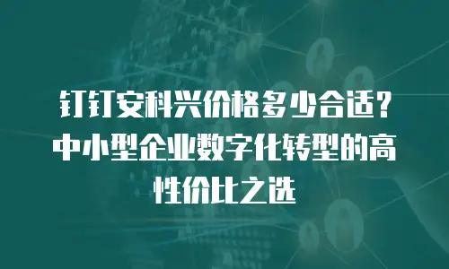 钉钉安科兴价格多少合适？中小型企业数字化转型的高性价比之选