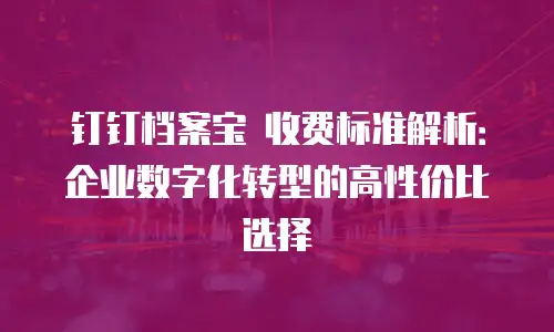 钉钉档案宝 收费标准解析：企业数字化转型的高性价比选择
