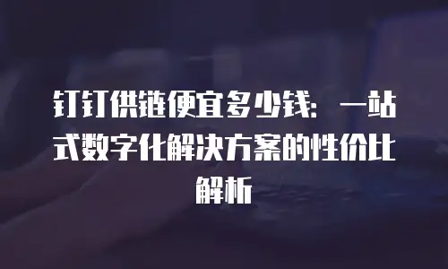 钉钉供链便宜多少钱：一站式数字化解决方案的性价比解析
