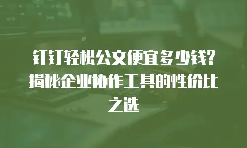 钉钉轻松公文便宜多少钱？揭秘企业协作工具的性价比之选