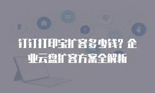 钉钉打印宝扩容多少钱？企业云盘扩容方案全解析