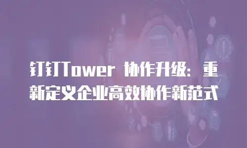 钉钉Tower 协作升级：重新定义企业高效协作新范式