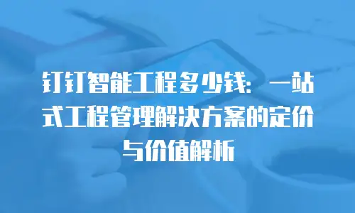 钉钉智能工程多少钱：一站式工程管理解决方案的定价与价值解析