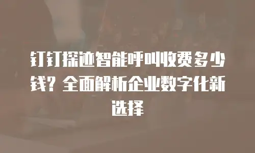 钉钉探迹智能呼叫收费多少钱？全面解析企业数字化新选择