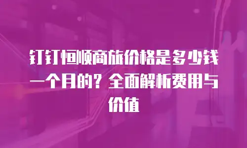 钉钉恒顺商旅价格是多少钱一个月的？全面解析费用与价值