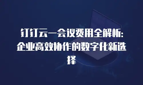 钉钉云一会议费用全解析：企业高效协作的数字化新选择