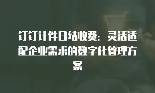 钉钉计件日结收费：灵活适配企业需求的数字化管理方案