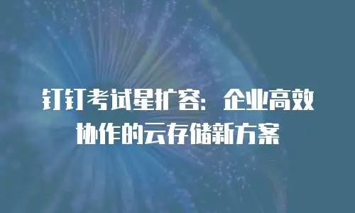 钉钉考试星扩容：企业高效协作的云存储新方案