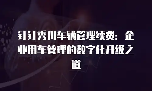 钉钉秀川车辆管理续费：企业用车管理的数字化升级之道