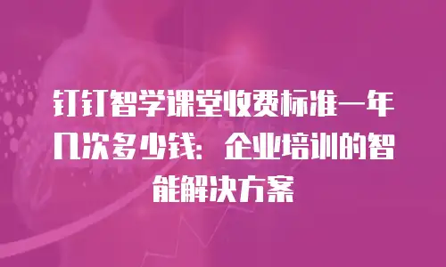 钉钉智学课堂收费标准一年几次多少钱：企业培训的智能解决方案