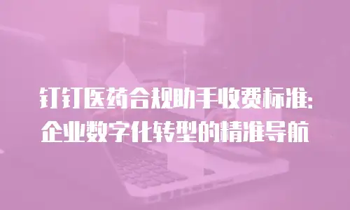 钉钉医药合规助手收费标准：企业数字化转型的精准导航