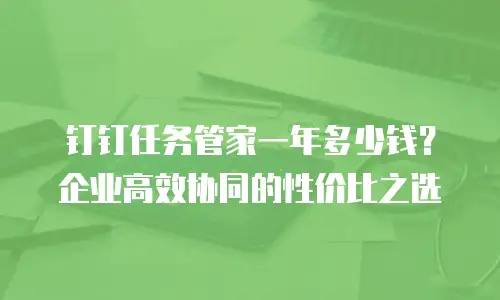 钉钉任务管家一年多少钱？企业高效协同的性价比之选