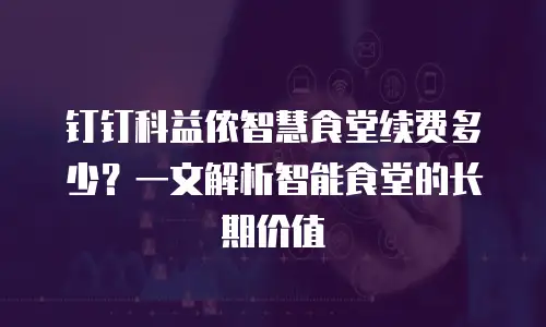 钉钉科益侬智慧食堂续费多少？一文解析智能食堂的长期价值