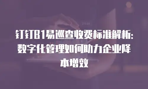 钉钉B1易巡查收费标准解析：数字化管理如何助力企业降本增效
