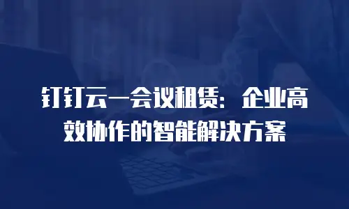 钉钉云一会议租赁：企业高效协作的智能解决方案