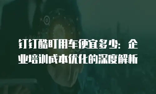 钉钉酷盯用车便宜多少：企业培训成本优化的深度解析