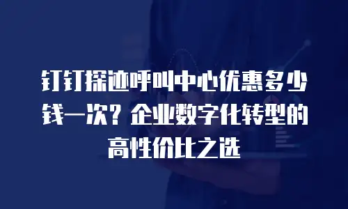 钉钉探迹呼叫中心优惠多少钱一次？企业数字化转型的高性价比之选