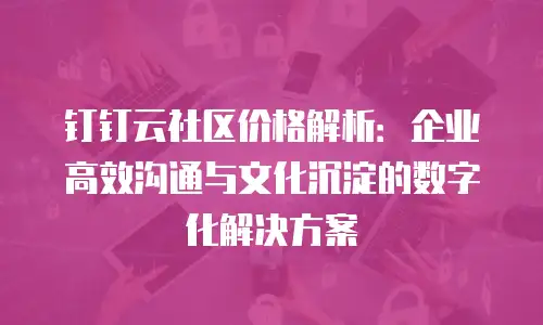 钉钉云社区价格解析：企业高效沟通与文化沉淀的数字化解决方案
