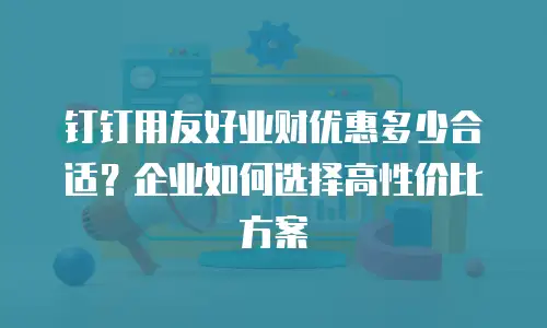 钉钉用友好业财优惠多少合适？企业如何选择高性价比方案