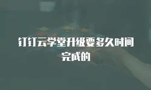 钉钉云学堂升级要多久时间完成的