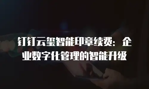 钉钉云玺智能印章续费：企业数字化管理的智能升级