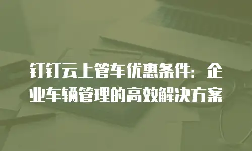 钉钉云上管车优惠条件：企业车辆管理的高效解决方案
