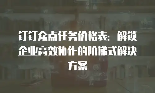 钉钉众点任务价格表：解锁企业高效协作的阶梯式解决方案