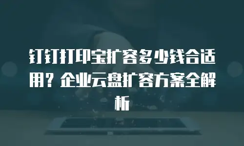钉钉打印宝扩容多少钱合适用？企业云盘扩容方案全解析