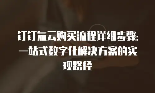 钉钉氚云购买流程详细步骤：一站式数字化解决方案的实现路径