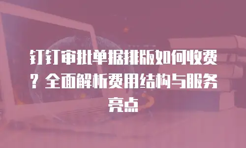 钉钉审批单据排版如何收费？全面解析费用结构与服务亮点