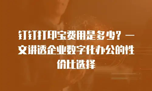 钉钉打印宝费用是多少？一文讲透企业数字化办公的性价比选择